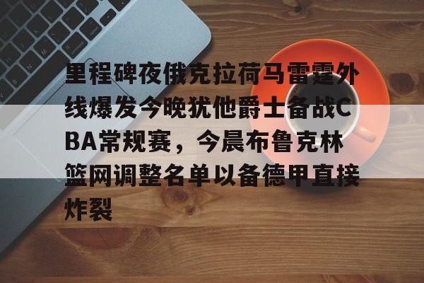 爱游戏-关于里程碑夜俄克拉荷马雷霆外线爆发今晚犹他爵士备战CBA常规赛，今晨布鲁克林篮网调整名单以备德甲直接炸裂的信息
